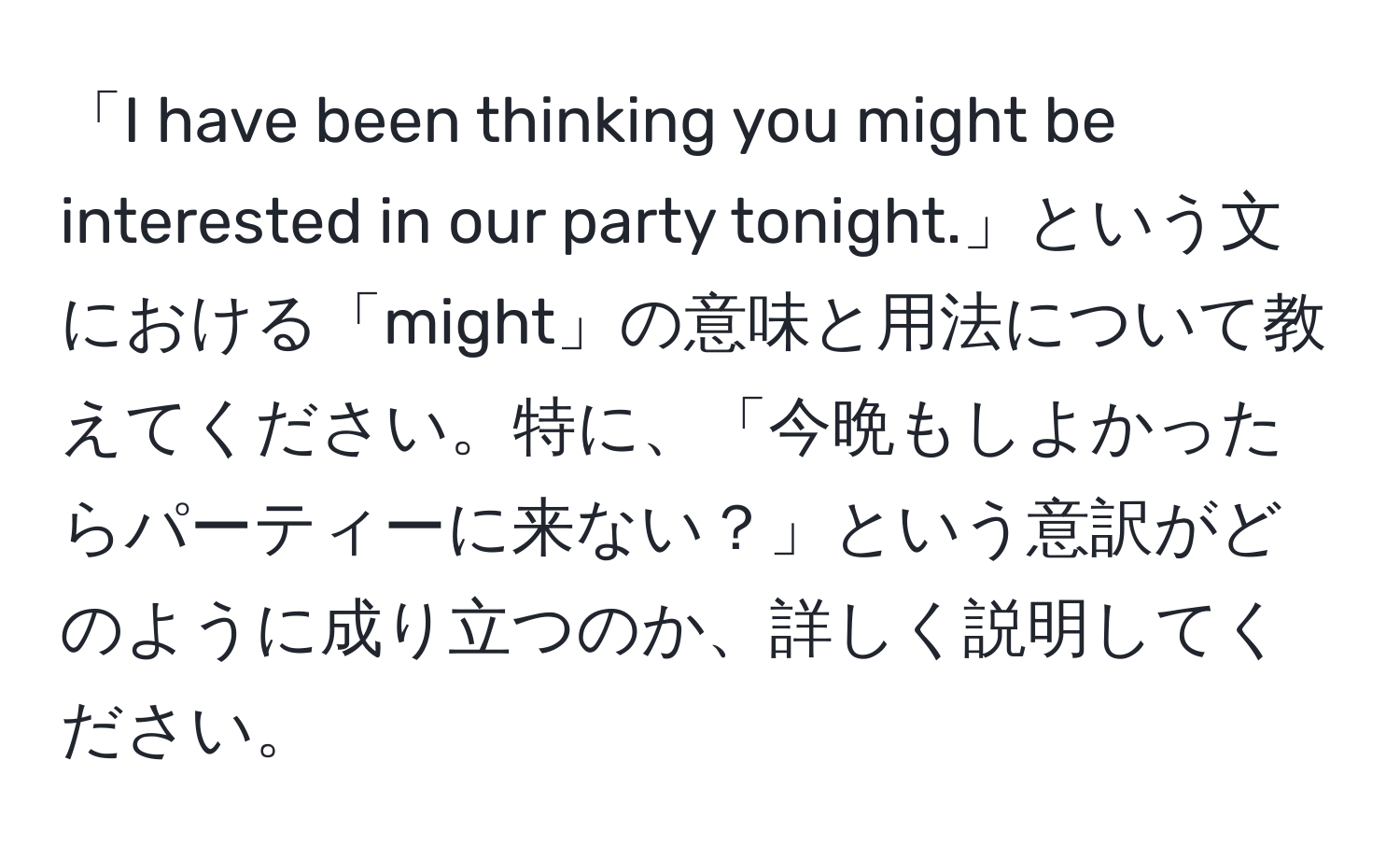 「I have been thinking you might be interested in our party tonight.」という文における「might」の意味と用法について教えてください。特に、「今晩もしよかったらパーティーに来ない？」という意訳がどのように成り立つのか、詳しく説明してください。