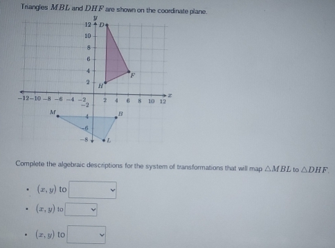 Complete the algebraic descriptions for the system of transformations that will map △ MBL to △ DHF
(x,y) to □
(x,y) to □
(x,y) to □