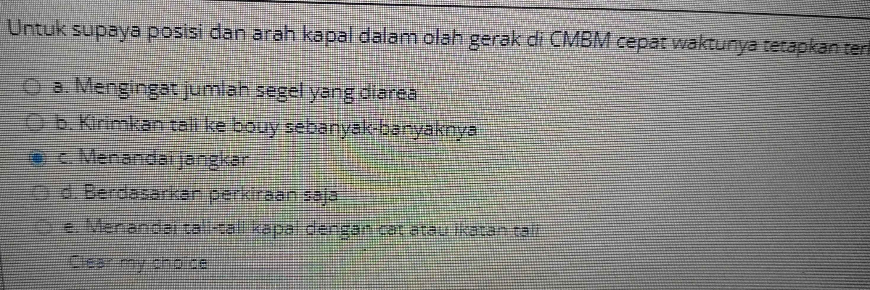 Untuk supaya posisi dan arah kapal dalam olah gerak di CMBM cepat waktunya tetapkan ten
a. Mengingat jumlah segel yang diarea
b. Kirimkan tali ke bouy sebanyak-banyaknya
c. Menandai jangkar
d. Berdasarkan perkiraan saja
e. Menandai tali-tali kapal dengan cat atau ikatan tali
Clear my choice