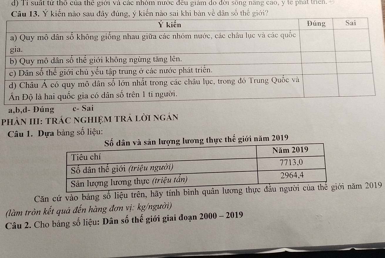 d) Tỉ suất tử thổ của thể giới và các nhóm nước đều giám do đời sông nâng cao, y tế phát trien.
Câu 13. Ý kiến nào sau đây đúng, ý kiến nào sai khi bàn về dân số thế giới?
a, b,d- Đúng c- 
PHẢN III: TRÁC NGHIỆM TRẢ LờI nGắN
Câu 1. Dựa bảng số liệu:
lương thực thế giới năm 2019
Căn cứ vào bảng số liệu trên, hãy tính bình qunăm 2019
(làm tròn kết quả đến hàng đơn vị: kg/người)
Câu 2. Cho bảng số liệu: Dân số thế giới giai đoạn 2000 - 2019