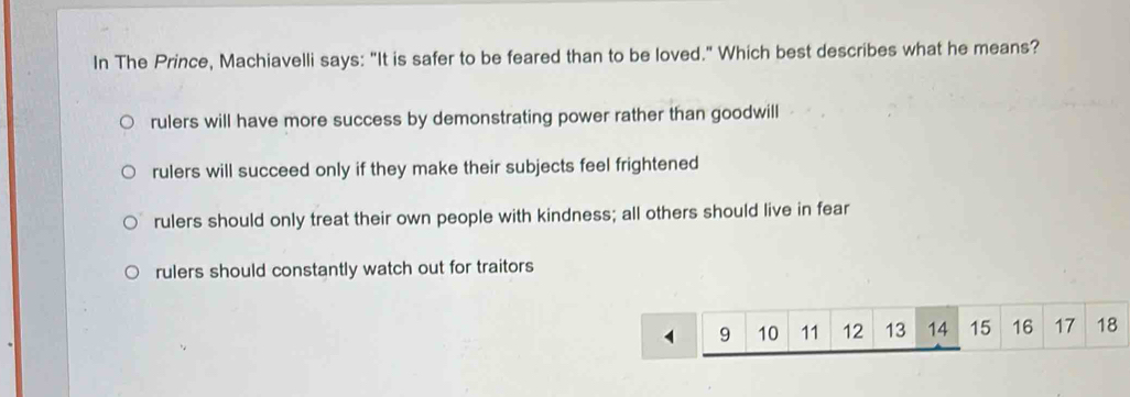 In The Prince, Machiavelli says: "It is safer to be feared than to be loved." Which best describes what he means?
rulers will have more success by demonstrating power rather than goodwill
rulers will succeed only if they make their subjects feel frightened
rulers should only treat their own people with kindness; all others should live in fear
rulers should constantly watch out for traitors
9 10 11 12 13 14 15 16 17 18