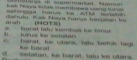 Barelanja di supermarket. Namun
kak Naya tidak membawa uang tunai 
sehingga harus ke ATM terlebih
dahulu. Kak Naya harus berjalan k
arah ..... (HOTS)
a. barat lalu kembali ke timur
b. lurus ke selatan
c. barat, ke utara, lalu belok lagi
ke barat
d. selatan, ke barat, lalu ke utara