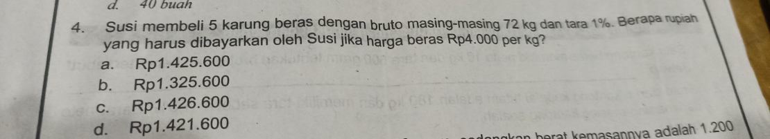 d. 40 buah
4. Susi membeli 5 karung beras dengan bruto masing-masing 72 kg dan tara 1%. Berapa rupiah
yang harus dibayarkan oleh Susi jika harga beras Rp4.000 per kg?
a. Rp1.425.600
b. Rp1.325.600
c. Rp1.426.600
d. Rp1.421.600
arat kemasannya adalah 1.200