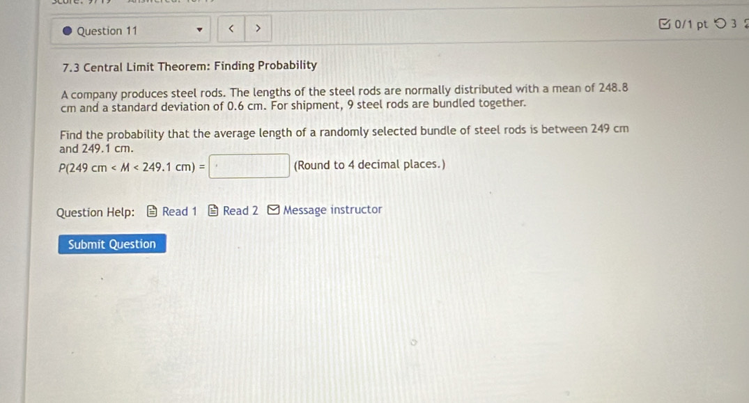 < > 0/1 pt つ 3 
7.3 Central Limit Theorem: Finding Probability 
A company produces steel rods. The lengths of the steel rods are normally distributed with a mean of 248.8
cm and a standard deviation of 0.6 cm. For shipment, 9 steel rods are bundled together. 
Find the probability that the average length of a randomly selected bundle of steel rods is between 249 cm
and 249.1 cm.
P(249cm (Round to 4 decimal places.) 
Question Help: Read 1 Read 2 Message instructor 
Submit Question