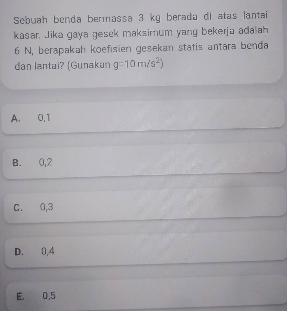 Sebuah benda bermassa 3 kg berada di atas lantai
kasar. Jika gaya gesek maksimum yang bekerja adalah
6 N, berapakah koefisien gesekan statis antara benda
dan lantai? (Gunakan g=10m/s^2)
A. 0, 1
B. 0, 2
C. 0, 3
D. 0, 4
E. 0, 5