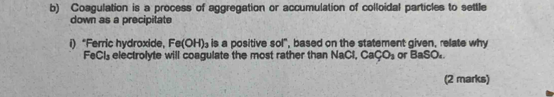 Coagulation is a process of aggregation or accumulation of colloidal particles to settle 
down as a precipitate 
i)“Ferric hydroxide， Fe(OH)_3 is a positive sol", based on the statement given, relate why 
FeCls electrolyte will coagulate the most rather than NaCl, CaCO_3 or BaSO_4. 
(2 marks)