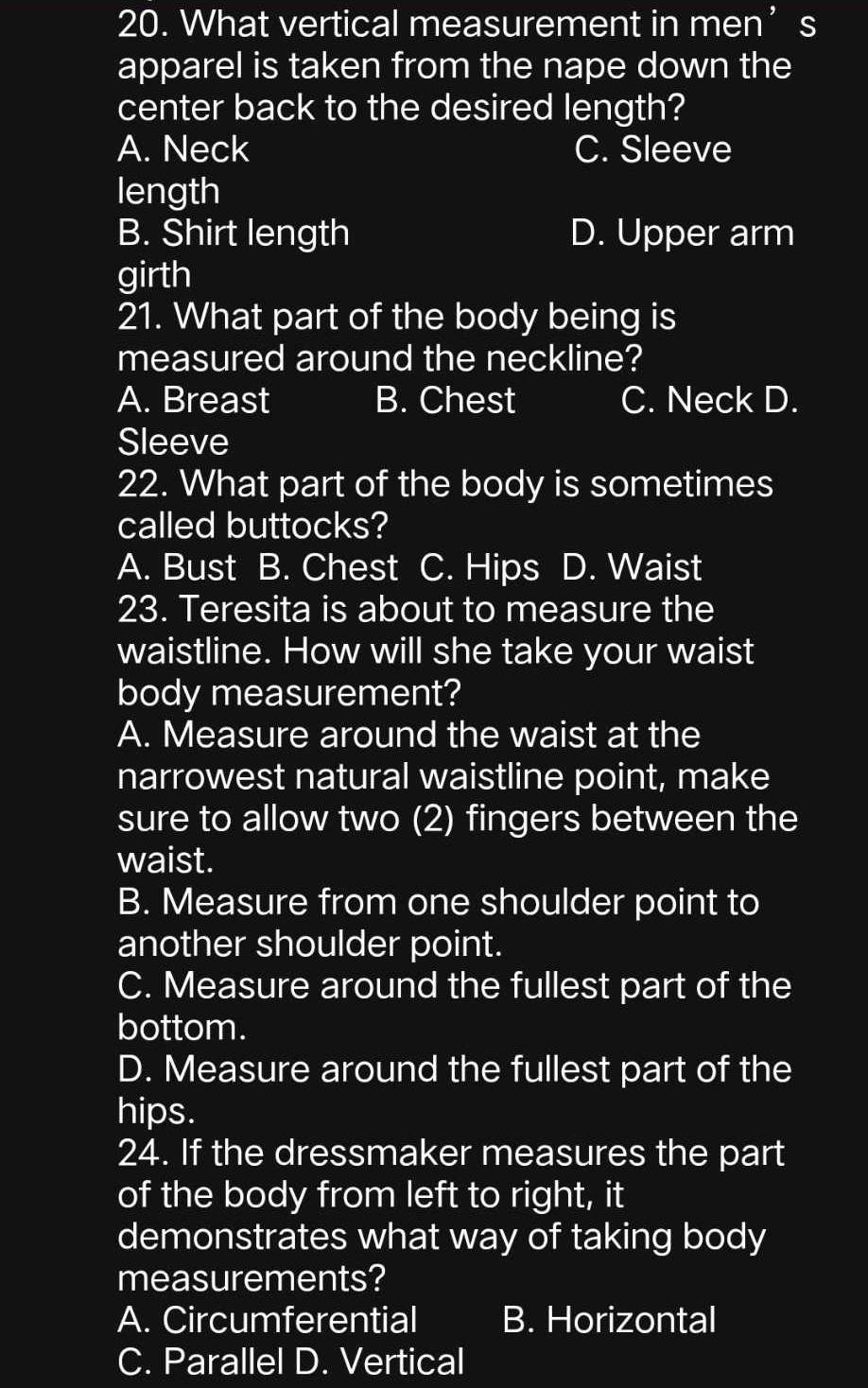 What vertical measurement in men’s
apparel is taken from the nape down the
center back to the desired length?
A. Neck C. Sleeve
length
B. Shirt length D. Upper arm
girth
21. What part of the body being is
measured around the neckline?
A. Breast B. Chest C. Neck D.
Sleeve
22. What part of the body is sometimes
called buttocks?
A. Bust B. Chest C. Hips D. Waist
23. Teresita is about to measure the
waistline. How will she take your waist
body measurement?
A. Measure around the waist at the
narrowest natural waistline point, make
sure to allow two (2) fingers between the
waist.
B. Measure from one shoulder point to
another shoulder point.
C. Measure around the fullest part of the
bottom.
D. Measure around the fullest part of the
hips.
24. If the dressmaker measures the part
of the body from left to right, it
demonstrates what way of taking body
measurements?
A. Circumferential B. Horizontal
C. Parallel D. Vertical