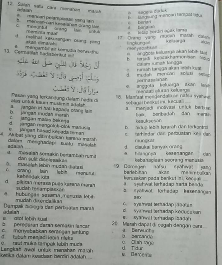 Saiah satu cara menahan marah a. segera duduk
adalah
b. langsung mencari tempat tidu
a mencari pelampiasan yang lain
c. berlari
b. mencan-cari kesalahan orang lain d berjalan
c. menuntut orang lain untuk e tetap berdiri agak Iama
meminta maaf
17 Orang yang mudah marah dalam
d. melihat kekurangan orang yan lingkungan keluarga akan
akan dimarahi
menyebabkan
e. mengambil air kemudia berwudhu
13. Cermatilah hadisberikut ini!
a anggota keluarga akan lebih taa
b terjadi ketidakharmonisan hidup
Se au js ¿ãu jo Siz Si
dalam rumah tangga
c rumah tangga akan lebih kuat
d mudah mencari solusi setiap
permasalahan
e anggota keluarga akan lebih
menaati aturan keluarga
18. Manfaat mengendalikan nafsu syahwat
Pesan yang terkandung dalam hadis di
atas untuk kaum muslimin adalah.
sebagai berikut ini, kecuali
a menjadi motivasi untuk berbua
a jangan iri hati kepada orang lain
b jangan mudah marah baik benbadah dan merah
c jangan malas bekerja
kesuksesan
d  jangan mengolok-olok manusia
b. hidup lebih terarah dan terkontrol
e jangan hasad kepada teman
c. terhindar dari perbuatan keji dan
4. Akibat yang ditimbulkan karena marah
mungkar
dalam menghadapi suatu masalah
adalah d disukai banyak orang
a masalah semakin bertambah rumit
e hilangnya kesenangan dan
dan sulit diselesaikan kebahagiaan seorang manusia
b. masalah lebih mudah diatasi 19 Dorongan nafsu syahwat yang
c. orang lain lebih menuruti berlebihan akan menimbulkan
kehendak kita kerusakan pada berikut ini, kecuali
d. pikiran merasa puas karena marah a syahwat terhadap harta benda
sudah terlampiaskan b. syahwat terhadap kesenangan
e. hubungan sesama manusia lebih sex
mudah dikendalikan c. syahwat terhadap jabatan
Dampak biologis dan perbuatan marah d syahwat terhadap kedudukan
adalah
a otot lebih kuat e. syahwat terhadap ibadah
b peredaran darah semakin lancar 20 Marah dapat di cegah dengan cara
a Berwudhu
c. menyebabkan serangan jantung b bercanda
d. tubuh menjadi lebih rileks c Olah raga
e raut muka tampak lebih muda d. Tidur
Langkah awal untuk menahan marah e Bercerita
ketika dalam keadaan berdiri adalah....