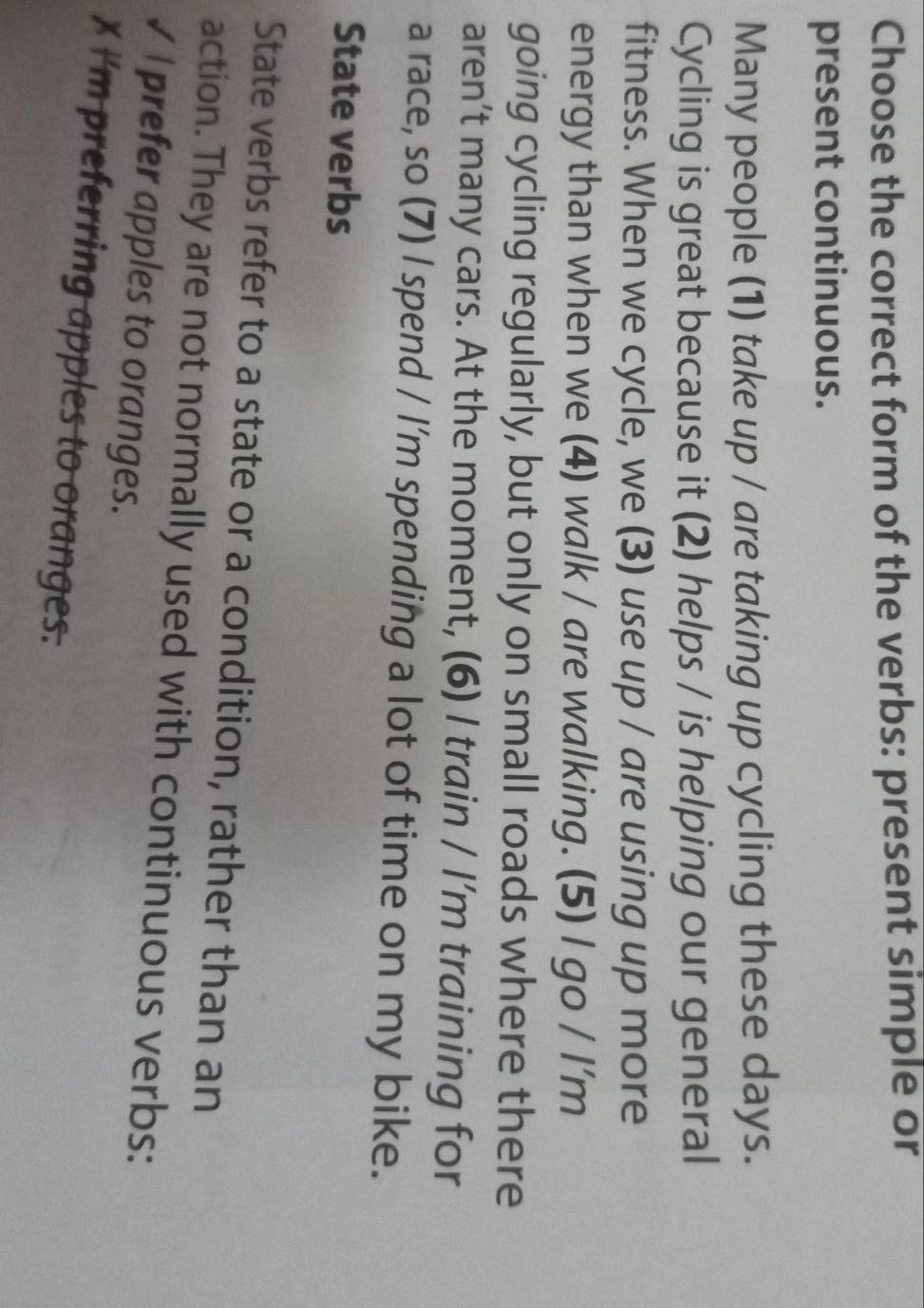 Choose the correct form of the verbs: present simple or 
present continuous. 
Many people (1) take up / are taking up cycling these days. 
Cycling is great because it (2) helps / is helping our general 
fitness. When we cycle, we (3) use up / are using up more 
energy than when we (4) walk / are walking. (5) I go / I’m 
going cycling regularly, but only on small roads where there 
aren’t many cars. At the moment, (6) I train / I’m training for 
a race, so (7) I spend / I’m spending a lot of time on my bike. 
State verbs 
State verbs refer to a state or a condition, rather than an 
action. They are not normally used with continuous verbs: 
√ I prefer apples to oranges. 
X I'm preferring apples to oranges.