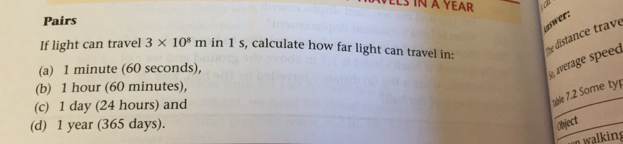 LS IN A YEAR
Pairs
swer:
If light can travel 3* 10^8m in 1 s, calculate how far light can travel in:
e distance trave
(a) 1 minute (60 seconds),
average speed
(b) 1 hour (60 minutes),
(c) 1 day (24 hours) and
table 7.2 Some typ
(d) 1 year (365 days). Object
n walking