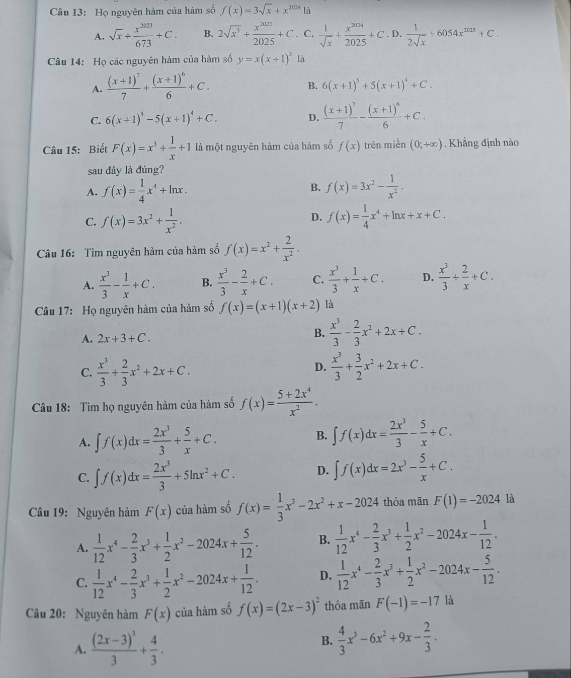 Họ nguyên hàm của hàm số f(x)=3sqrt(x)+x^(2024)la
A. sqrt(x)+ x^(2023)/673 +C. B. 2sqrt(x^3)+ x^(2025)/2025 +C C.  1/sqrt(x) + x^(2024)/2025 +C. D.  1/2sqrt(x) +6054x^(2025)+C.
Câu 14: Họ các nguyên hàm của hàm số y=x(x+1)^5 là
A. frac (x+1)^77+frac (x+1)^66+C.
B. 6(x+1)^5+5(x+1)^4+C.
C. 6(x+1)^5-5(x+1)^4+C.
D. frac (x+1)^77-frac (x+1)^66+C.
Câu 15: Biết F(x)=x^3+ 1/x +1 là một nguyên hàm của hàm số f(x) trên miền (0;+∈fty ). Khẳng định nào
sau đây là đúng?
A. f(x)= 1/4 x^4+ln x.
B. f(x)=3x^2- 1/x^2 .
D.
C. f(x)=3x^2+ 1/x^2 . f(x)= 1/4 x^4+ln x+x+C.
Câu 16: Tìm nguyên hàm của hàm số f(x)=x^2+ 2/x^2 .
A.  x^3/3 - 1/x +C. B.  x^3/3 - 2/x +C. C.  x^3/3 + 1/x +C. D.  x^3/3 + 2/x +C.
Câu 17: Họ nguyên hàm của hàm số f(x)=(x+1)(x+2) là
A. 2x+3+C.
B.  x^3/3 - 2/3 x^2+2x+C.
C.  x^3/3 + 2/3 x^2+2x+C.
D.  x^3/3 + 3/2 x^2+2x+C.
Câu 18: Tìm họ nguyên hàm của hàm số f(x)= (5+2x^4)/x^2 .
A. ∈t f(x)dx= 2x^3/3 + 5/x +C.
B. ∈t f(x)dx= 2x^3/3 - 5/x +C.
C. ∈t f(x)dx= 2x^3/3 +5ln x^2+C.
D. ∈t f(x)dx=2x^3- 5/x +C.
Câu 19: Nguyên hàm F(x) của hàm số f(x)= 1/3 x^3-2x^2+x-2024 thỏa mãn F(1)=-2024 là
A.  1/12 x^4- 2/3 x^3+ 1/2 x^2-2024x+ 5/12 .
B.  1/12 x^4- 2/3 x^3+ 1/2 x^2-2024x- 1/12 .
C.  1/12 x^4- 2/3 x^3+ 1/2 x^2-2024x+ 1/12 .
D.  1/12 x^4- 2/3 x^3+ 1/2 x^2-2024x- 5/12 .
Câu 20: Nguyên hàm F(x) của hàm số f(x)=(2x-3)^2 thỏa mãn F(-1)=-17 là
A. frac (2x-3)^33+ 4/3 .
B.  4/3 x^3-6x^2+9x- 2/3 .