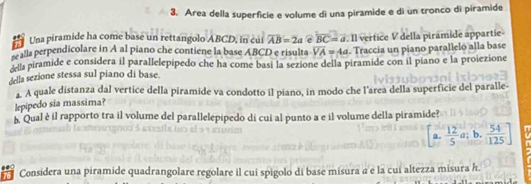 Area della superficie e volume di una piramide e di un tronco di piramide
75 Una piramide ha come base un rettangolo ABCD, in cui overline AB=2a e overline BC=a. Il vertice V della piramide appartie-
me alla perpendicolare in A al piano che contiene la base ABCD e risulta overline VA=4a. Traccia un piano parallelo alla base
della piramide e consídera il parallelepipedo che ha come basi la sezione della piramide con il piano e la proiezione
della sezione stessa sul piano di base.
a. A quale distanza dal vertice della piramide va condotto il piano, in modo che l'area della superficie del paralle
lepipedo sia massima?
b, Qual è il rapporto tra il volume del parallelepipedo di cui al punto a e il volume della piramide?
a.  12/5 a; b.  54/125 ]
76 Considera una piramide quadrangolare regolare il cui spigolo di base misura a e la cui altezza misura h.