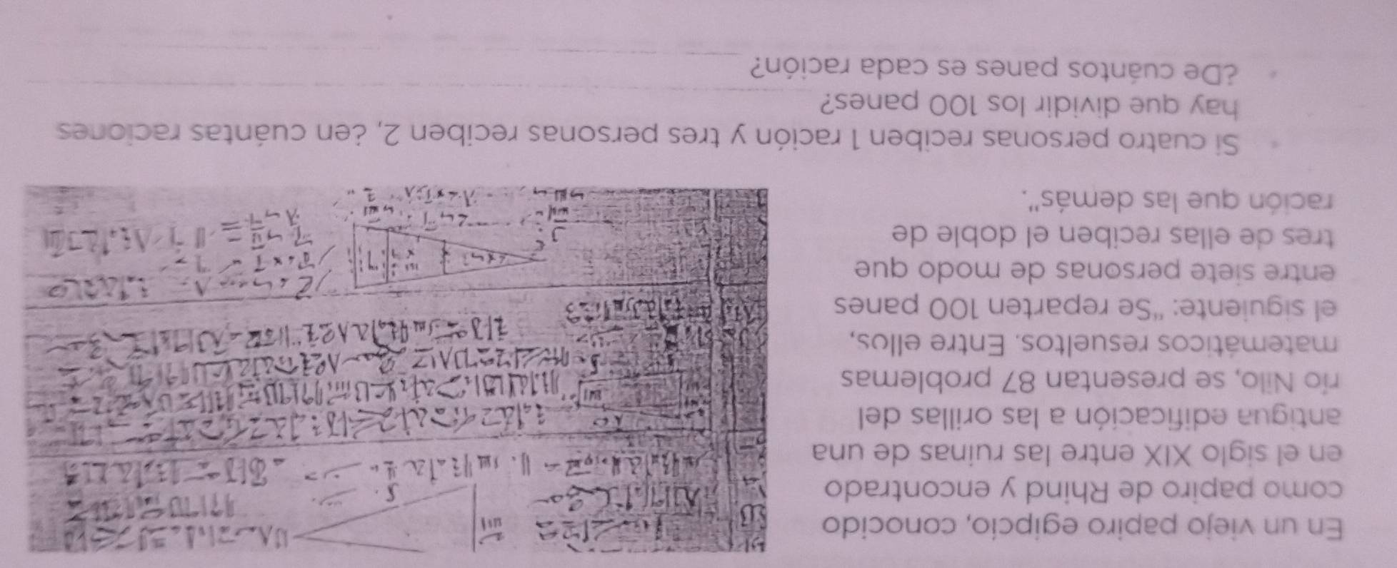 En un viejo papiro egipcío, conocido 
como papiro de Rhind y encontrado 
en el siglo XIX entre las ruinas de una 
antigua edificación a las orillas del 
río Nilo, se presentan 87 problemas 
matemáticos resueltos. Entre ellos, 
el siguiente: “Se reparten 100 panes 
entre siete personas de modo que 
tres de ellas reciben el doble de 
ración que las demás''. 
Si cuatro personas reciben 1 ración y tres personas reciben 2, ¿en cuántas raciones 
_ 
hay que dividir los 100 panes? 
_ 
¿De cuántos panes es cada ración?