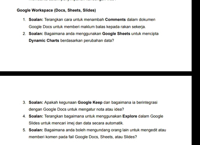 Google Workspace (Docs, Sheets, Slides) 
1. Soalan: Terangkan cara untuk menambah Comments dalam dokumen 
Google Docs untuk memberi maklum balas kepada rakan sekerja. 
2. Soalan: Bagaimana anda menggunakan Google Sheets untuk mencipta 
Dynamic Charts berdasarkan perubahan data? 
3. Soalan: Apakah kegunaan Google Keep dan bagaimana ia berintegrasi 
dengan Google Docs untuk mengatur nota atau idea? 
4. Soalan: Terangkan bagaimana untuk menggunakan Explore dalam Google 
Slides untuk mencari imej dan data secara automatik. 
5. Soalan: Bagaimana anda boleh mengundang orang lain untuk mengedit atau 
memberi komen pada fail Google Docs, Sheets, atau Slides?