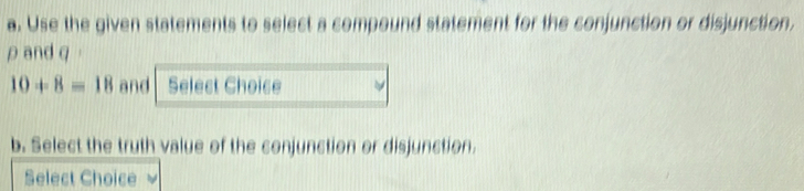 Use the given statements to select a compound statement for the conjunction or disjunction. 
ρand q
10+8=18 and Select Choice 
b. Select the truth value of the conjunction or disjunction. 
Select Choice