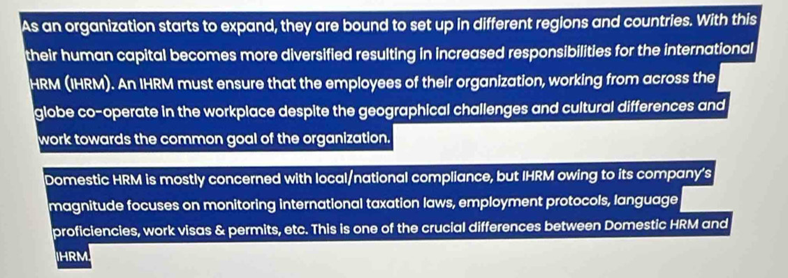 As an organization starts to expand, they are bound to set up in different regions and countries. With this 
their human capital becomes more diversified resulting in increased responsibilities for the international 
HRM (IHRM). An IHRM must ensure that the employees of their organization, working from across the 
globe co-operate in the workplace despite the geographical challenges and cultural differences and 
work towards the common goal of the organization. 
Domestic HRM is mostly concerned with local/national compliance, but IHRM owing to its company's 
magnitude focuses on monitoring international taxation laws, employment protocols, language 
proficiencies, work visas & permits, etc. This is one of the crucial differences between Domestic HRM and 
IHRM.