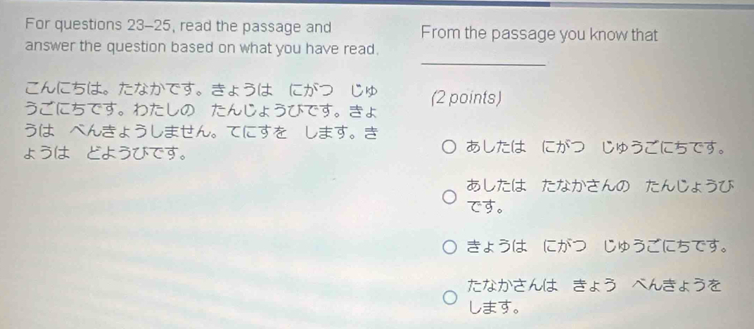 For questions 23-25, read the passage and From the passage you know that
_
answer the question based on what you have read.
こんにちは。たなかです。きょうはーにがつーじゅ
うごにちです。わたしの たんじょうびです。ょ (2 points)
うはーべんきょうしません。てにすをーします。
ょう，どうびです。 あしたは・にがつ じゅうごにちです。
あしたは たなかさんの たんじょうび
です。
きょうは，にがつ じゅうごにちです。
たなかさんは きょう べんきょうを
します。