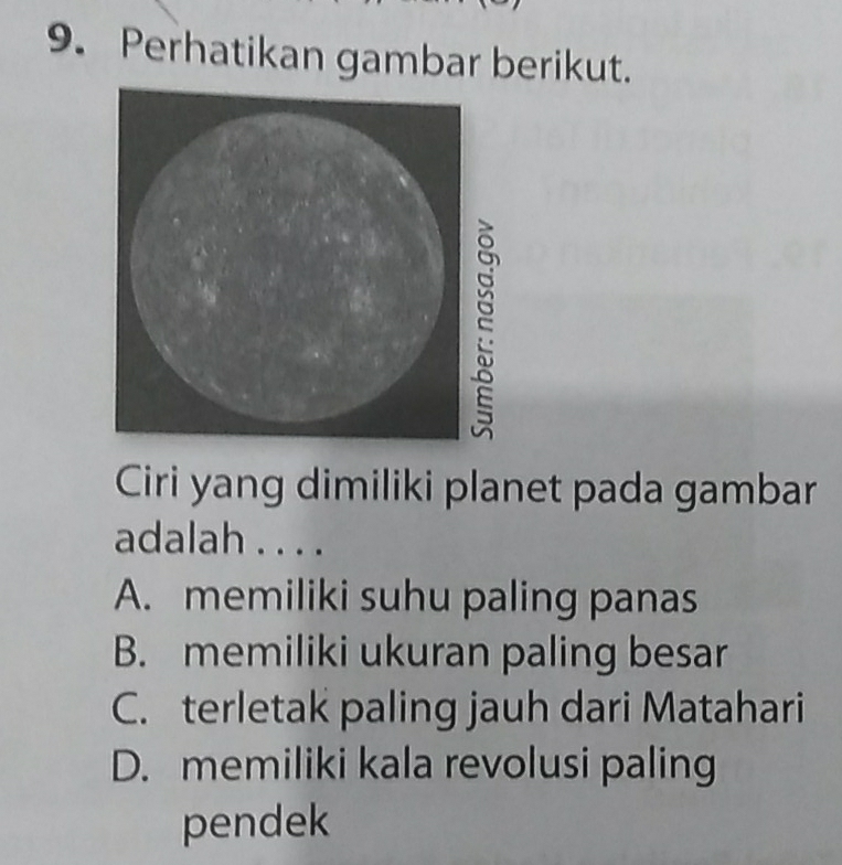 Perhatikan gambar berikut.
Ciri yang dimiliki planet pada gambar
adalah . . . .
A. memiliki suhu paling panas
B. memiliki ukuran paling besar
C. terletak paling jauh dari Matahari
D. memiliki kala revolusi paling
pendek