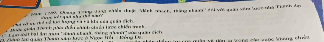 # Năm 1789, Quang Trung dùng chiến thuật “đánh nhanh, thắng nhanh” đối với quân xâm lược nhà Thanh đạt
được kết quả như thể nào?
Phá vỡ ưu thế về lực lượng và vũ khí của quân địch.
y Buộc quân Thanh phải điều chỉnh chiến lược chiến tranh.
C. Làm thất bại âm mưu “đánh nhanh, thắng nhanh” của quân địch.
D. Đánh tan quân Thanh xâm lược ở Ngọc Hồi - Đồng Đa.
ơi của quân và dân ta trong các cuộc kháng chiến