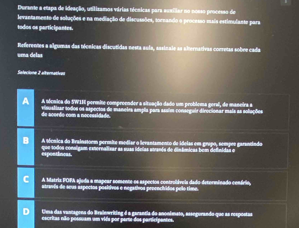 Durante a etapa de ideação, utilizamos várias técnicas para auxiliar no nosso processo de
levantamento de soluções e na mediação de discussões, tornando o processo mais estimulante para
todos os participantes.
Referentes a algumas das técnicas discutidas nesta aula, assinale as alternativas corretas sobre cada
uma delas
Selecione 2 alternativas
A A técnica do 5W1H permite compreender a situação dado um problema geral, de maneira a
visualizar todos os aspectos de maneira ampla para assim conseguir direcionar mais as soluções
de acordo com a necessidade.
A técnica do Brainstorm permite mediar o levantamento de ideias em grupo, sempre garantindo
que todos consigam externalizar as suas ideias através de dinâmicas bem definidas e
espontâneas.
A Matriz FOFA ajuda a mapear somente os aspectos controláveis dado determinado cenário,
através de seus aspectos positivos e negativos preenchidos pelo time.
Uma das vantagens do Brainwriting é a garantia do anonimato, assegurando que as respostas
escritas não possuam um viés por parte dos participantes.