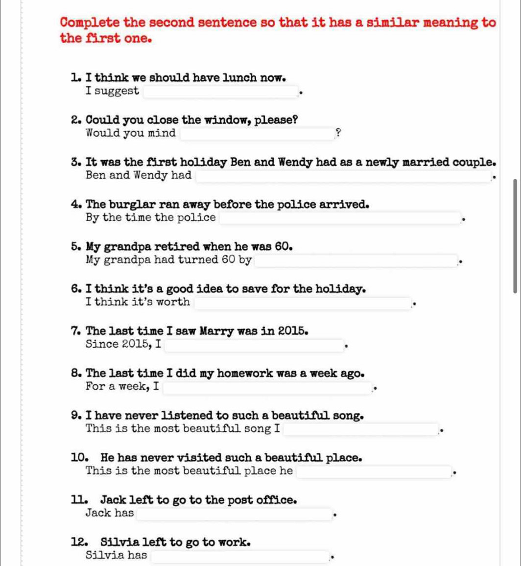 Complete the second sentence so that it has a similar meaning to 
the first one. 
1. I think we should have lunch now. 
I suggest 
2. Could you close the window, please? 
Would you mind ? 
3. It was the first holiday Ben and Wendy had as a newly married couple. 
Ben and Wendy had 
4. The burglar ran away before the police arrived. 
By the time the police 
5. My grandpa retired when he was 60. 
My grandpa had turned 60 by 
6. I think it's a good idea to save for the holiday. 
I think it's worth 
7. The last time I saw Marry was in 2015. 
Since 2015, I 
8. The last time I did my homework was a week ago. 
For a week, I 
9. I have never listened to such a beautiful song. 
This is the most beautiful song I 
10. He has never visited such a beautiful place. 
This is the most beautiful place he 
ll. Jack left to go to the post office. 
Jack has 
12. Silvia left to go to work. 
Silvia has