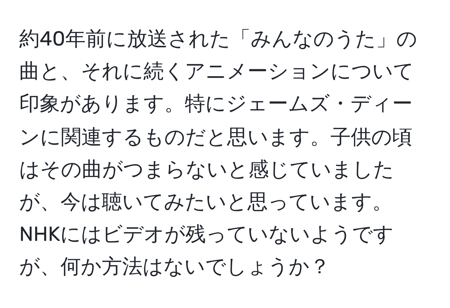 約40年前に放送された「みんなのうた」の曲と、それに続くアニメーションについて印象があります。特にジェームズ・ディーンに関連するものだと思います。子供の頃はその曲がつまらないと感じていましたが、今は聴いてみたいと思っています。NHKにはビデオが残っていないようですが、何か方法はないでしょうか？