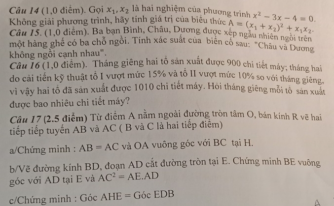 (1,0 điểm). Gọi x_1, x_2 là hai nghiệm của phương trinh 
Không giải phương trình, hãy tính giá trị của biểu thức A=(x_1+x_2)^2+x_1x_2. x^2-3x-4=0. 
Câu 15. (1,0 điểm). Ba bạn Bình, Châu, Dương được xếp ngẫu nhiên ngồi trên 
một hàng ghế có ba chỗ ngồi. Tính xác suất của biến cố sau: "Châu và Dương 
không ngồi cạnh nhau". 
Câu 16 (1,0 điểm). Tháng giêng hai tổ sản xuất được 900 chi tiết máy; tháng hai 
do cải tiến kỹ thuật tổ I vượt mức 15% và tổ II vượt mức 10% so với tháng giêng, 
vì vậy hai tổ đã sản xuất được 1010 chi tiết máy. Hỏi tháng giêng mỗi tổ sản xuất 
được bao nhiêu chi tiết máy? 
Câu 17 (2.5 điểm) Từ điểm A nằm ngoài đường tròn tâm O, bán kính R vẽ hai 
tiếp tiếp tuyến AB và AC ( B và C là hai tiếp điểm) 
a/Chứng minh : AB=AC và OA vuông góc với BC tại H. 
b/Vẽ đường kính BD, đoạn AD cắt đường tròn tại E. Chứng minh BE vuông 
góc với AD tại E và AC^2=AE· AD
* c/Chứng minh : GocAHE=GocEDB