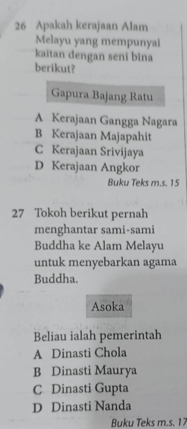 Apakah kerajaan Alam
Melayu yang mempunyai
kaitan dengan seni bina
berikut?
Gapura Bajang Ratu
A Kerajaan Gangga Nagara
B Kerajaan Majapahit
C Kerajaan Srivijaya
D Kerajaan Angkor
Buku Teks m.s. 15
27 Tokoh berikut pernah
menghantar sami-sami
Buddha ke Alam Melayu
untuk menyebarkan agama
Buddha.
Asoka
Beliau ialah pemerintah
A Dinasti Chola
B Dinasti Maurya
C Dinasti Gupta
D Dinasti Nanda
Buku Teks m.s. 17