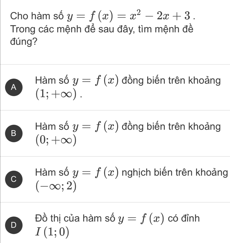 Cho hàm số y=f(x)=x^2-2x+3. 
Trong các mệnh để sau đây, tìm mệnh đề
đúng?
A
Hàm số y=f(x) đồng biến trên khoảng
(1;+∈fty ).
B
Hàm số y=f(x) đồng biến trên khoảng
(0;+∈fty )
C
Hàm số y=f(x) nghịch biến trên khoảng
(-∈fty ;2)
D
Đồ thị của hàm số y=f(x) có đỉnh
I(1;0)