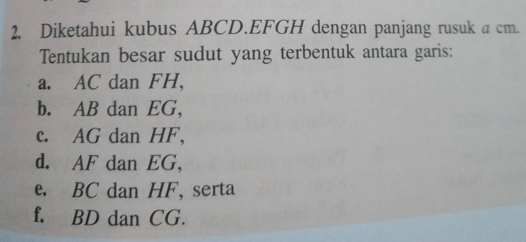 Diketahui kubus ABCD. EFGH dengan panjang rusuk a cm. 
Tentukan besar sudut yang terbentuk antara garis: 
a. AC dan FH, 
b. AB dan EG, 
c. AG dan HF, 
d. AF dan EG, 
e. BC dan HF, serta 
f. BD dan CG.