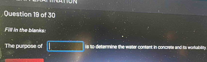 NATON 
Question 19 of 30 
Fill in the blanks: 
The purpose of □ is to determine the water content in concrete and its workability.