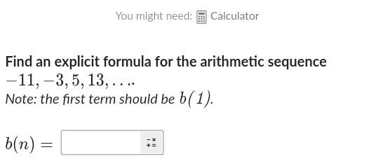 You might need: Calculator 
Find an explicit formula for the arithmetic sequence
−11, −3, 5, 13, .. .. 
Note: the first term should be b(1).
b(n)=□ beginarrayr -x / endarray 