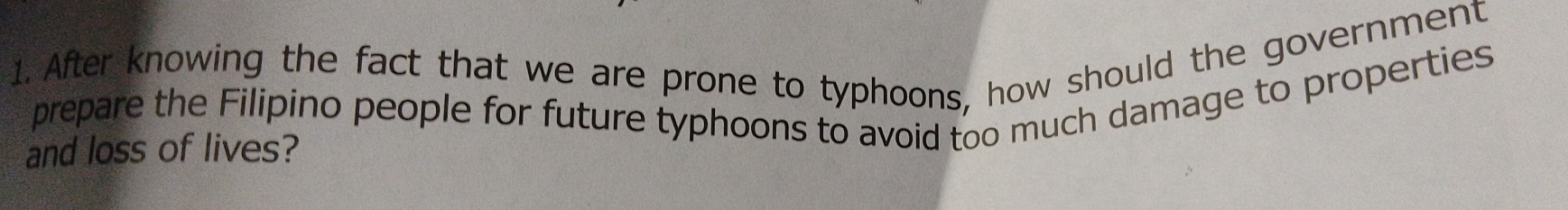 After knowing the fact that we are prone to typhoons, how should the government 
prepare the Filipino people for future typhoons to avoid too much damage to properties 
and loss of lives?