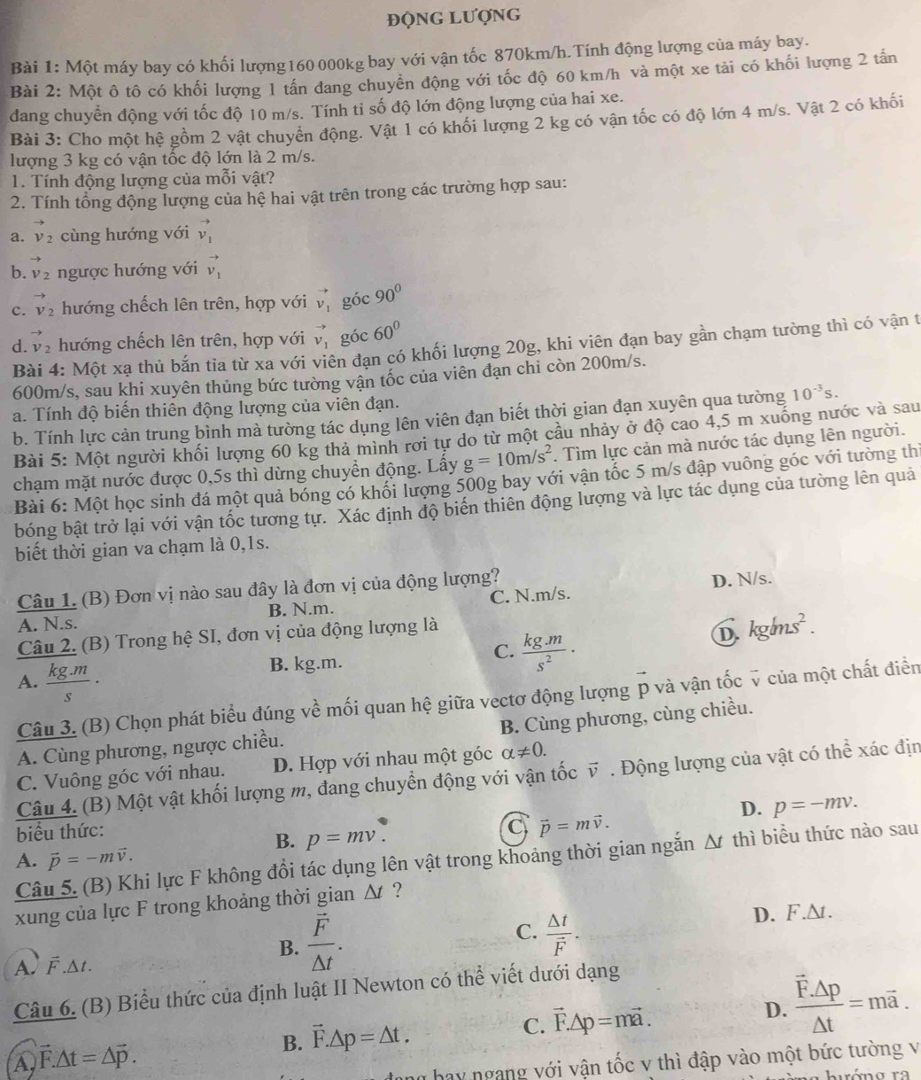 ĐộNG Lượng
Bài 1: Một máy bay có khối lượng160 000kg bay với vận tốc 870km/h.Tính động lượng của máy bay.
Bài 2: Một ô tô có khối lượng 1 tấn dang chuyển động với tốc độ 60 km/h và một xe tải có khối lượng 2 tấn
đang chuyển động với tốc độ 10 m/s. Tính tỉ số độ lớn động lượng của hai xe.
Bài 3: Cho một hệ gồm 2 vật chuyển động. Vật 1 có khối lượng 2 kg có vận tốc có độ lớn 4 m/s. Vật 2 có khối
lượng 3 kg có vận tốc độ lớn là 2 m/s.
1. Tính động lượng của mỗi vật?
2. Tính tổng động lượng của hệ hai vật trên trong các trường hợp sau:
a. vector v_2 cùng hướng với vector v_1
b. vector v_2 ngược hướng với vector v_1
c. vector v_2 hướng chếch lên trên, hợp với vector v_1 góc 90°
d. vector v_2 hướng chếch lên trên, hợp với vector v_1 góc 60°
Bài 4: Một xạ thủ bắn tỉa từ xa với viên đạn có khối lượng 20g, khi viên đạn bay gần chạm tường thì có vận t
600m/s, sau khi xuyên thủng bức tường vận tốc của viên đạn chi còn 200m/s.
a. Tính độ biến thiên động lượng của viên đạn. 10^(-3)s.
b. Tính lực cản trung bình mà tường tác dụng lên viên đạn biết thời gian đạn xuyên qua tường
Bài 5: Một người khối lượng 60 kg thả mình rơi tự do từ một cầu nhảy ở độ cao 4,5 m xuống nước và sau
chạm mặt nước được 0,5s thì dừng chuyển động. Lấy g=10m/s^2. Tìm lực cản mà nước tác dụng lên người.
Bài 6: Một học sinh đá một quả bóng có khối lượng 500g bay với vận tốc 5 m/s đập vuông góc với tường th
bóng bật trở lại với vận tốc tương tự. Xác định độ biến thiên động lượng và lực tác dụng của tường lên quả
biết thời gian va chạm là 0,1s.
Câu 1. (B) Đơn vị nào sau đây là đơn vị của động lượng?
A. N.s. B. N.m. C. N.m/s. D. N/s.
Câu 2. (B) Trong hệ SI, đơn vị của động lượng là
B. kg.m. C.  (kg.m)/s^2 ·
D. kg/ms^2.
A.  (kg.m)/s ·
Câu 3. (B) Chọn phát biểu đúng về mối quan hệ giữa vectơ động lượng p và vận tốc v của một chất điển
B. Cùng phương, cùng chiều.
A. Cùng phương, ngược chiều.
C. Vuông góc với nhau. D. Hợp với nhau một góc alpha != 0.
Câu 4. (B) Một vật khối lượng m, đang chuyển động với vận tốc vector v Động lượng của vật có thể xác địn
D. p=-mv.
biểu thức:
B. p=mv.
C vector p=mvector v.
A. vector p=-mvector v.
Câu 5. (B) Khi lực F không đổi tác dụng lên vật trong khoảng thời gian ngắn △ t thì biểu thức nào sau
xung của lực F trong khoảng thời gian △ t ?
B. frac vector F△ t.
C. frac △ tvector F.
D. F.∆t.
A F △ t
Câu 6. (B) Biểu thức của định luật II Newton có thể viết dưới dạng
B. vector F.△ p=△ t.
C. vector F.△ p=mvector a. frac vector F.△ p△ t=mvector a.
D.
A vector F.△ t=△ vector p.
ang hay ngang với vận tốc v thì đập vào một bức tường v
buéng ra
