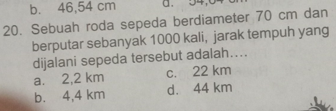 b. 46,54 cm a. 54,04
20. Sebuah roda sepeda berdiameter 70 cm dan
berputar sebanyak 1000 kali, jarak tempuh yang
dijalani sepeda tersebut adalah…...
a. 2,2 km c. 22 km
b. 4,4 km d. 44 km