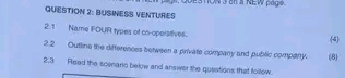 BUSINESS VENTURES ESTON 3 en a NEW page . 
2.1 Name FOUR types of co-operatives. (4) 
2.2 Outline the differences between a private company and public company. (8 
2.3 Read the scenario below and answer the queations that follow.