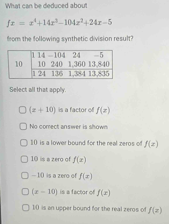 What can be deduced about
fx=x^4+14x^3-104x^2+24x-5
from the following synthetic division result?
Select all that apply.
(x+10) is a factor of f(x)
No correct answer is shown
10 is a lower bound for the real zeros of f(x)
10 is a zero of f(x)
—10 is a zero of f(x)
(x-10) is a factor of f(x)
10 is an upper bound for the real zeros of f(x)