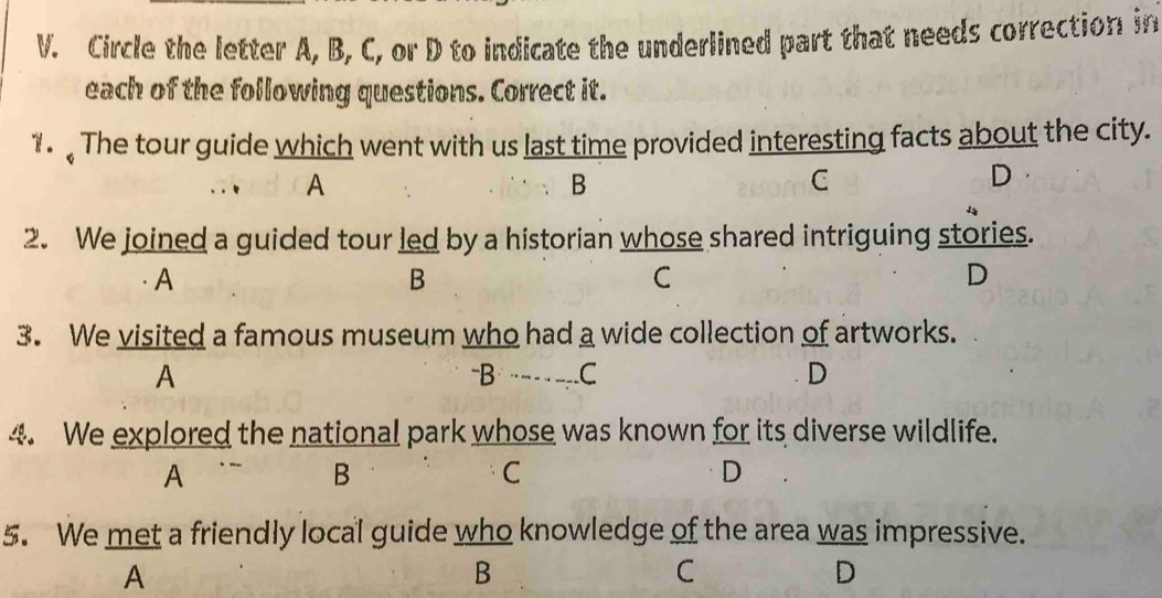 Circle the letter A, B, C, or D to indicate the underlined part that needs correction in
each of the following questions. Correct it.
1 The tour guide which went with us last time provided interesting facts about the city.
A
B
C
D
2. We joined a guided tour led by a historian whose shared intriguing stories.
A
B
C
D
3. We visited a famous museum who had a wide collection of artworks.
A -B -- ___ C D
4. We explored the national park whose was known for its diverse wildlife.
A
B
C
D
5. We met a friendly local guide who knowledge of the area was impressive.
A
B
C
D