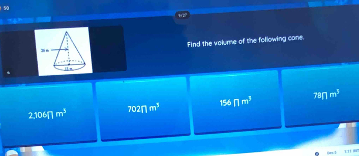 50
9/27
Find the volume of the following cone.
156π m^3
78∩ m^3
2,106π m^3
702π m^3
Dec 5 1:11