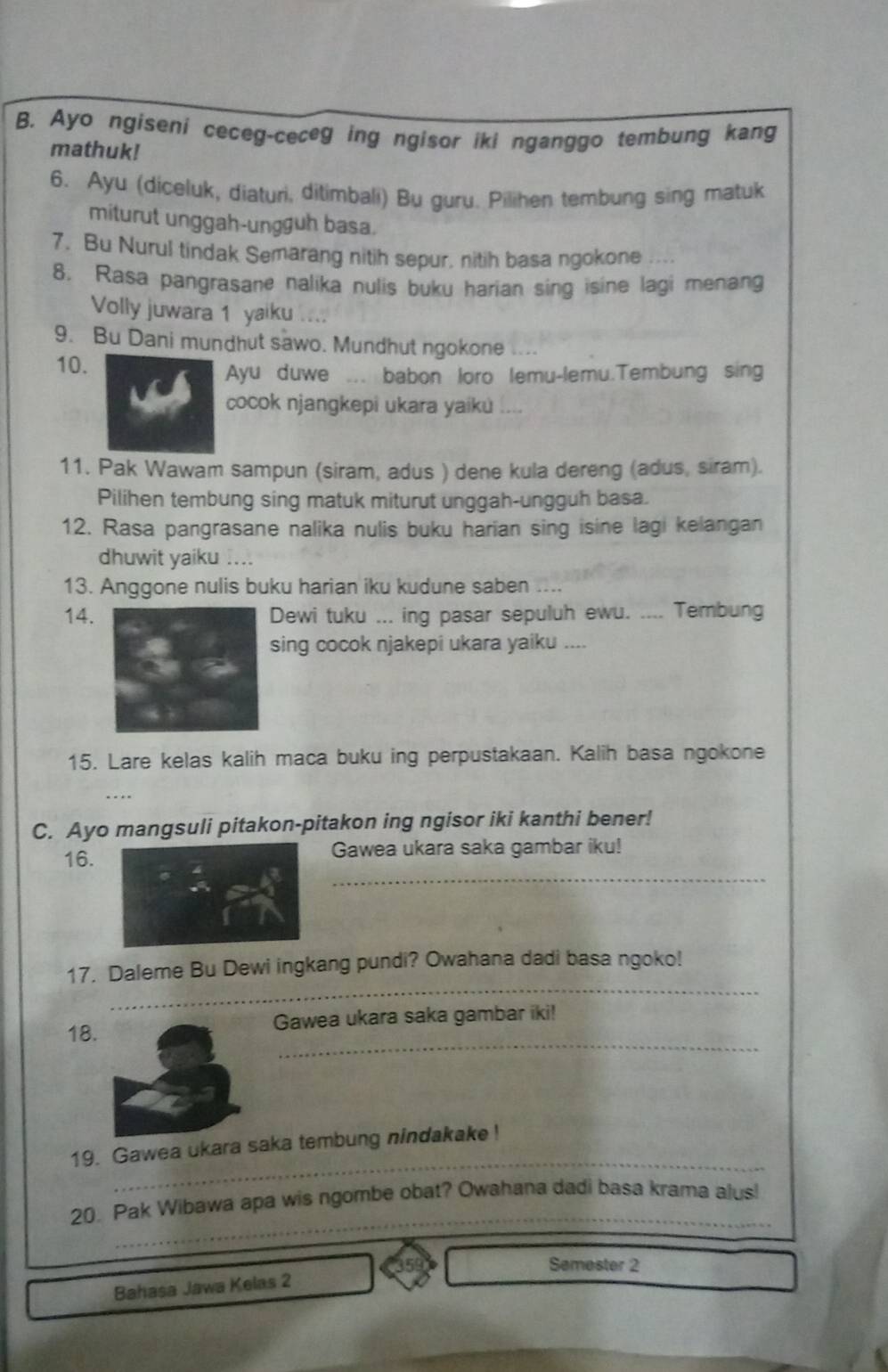 Ayo ngiseni ceceg-ceceg ing ngisor iki nganggo tembung kang
mathuk!
6. Ayu (diceluk, diaturi, ditimbali) Bu guru. Pilihen tembung sing matuk
miturut unggah-ungguh basa.
7. Bu Nurul tindak Semarang nitih sepur, nitih basa ngokone ....
8. Rasa pangrasane nalika nulis buku harian sing isine lagi menang
Volly juwara 1 yaiku
9. Bu Dani mundhut sawo. Mundhut ngokone ....
10.
Ayu duwe ... babon loro lemu-lemu.Tembung sing
cocok njangkepi ukara yaiku
11. Pak Wawam sampun (siram, adus ) dene kula dereng (adus, siram).
Pilihen tembung sing matuk miturut unggah-ungguh basa.
12. Rasa pangrasane nalika nulis buku harian sing isine lagi kelangan
dhuwit yaiku ....
13. Anggone nulis buku harian iku kudune saben ....
14.Dewi tuku ... ing pasar sepuluh ewu. .... Tembung
sing cocok njakepi ukara yaiku ....
15. Lare kelas kalih maca buku ing perpustakaan. Kalih basa ngokone
C. Ayo mangsuli pitakon-pitakon ing ngisor iki kanthi bener!
_
16. Gawea ukara saka gambar iku!
_
17. Daleme Bu Dewi ingkang pundi? Owahana dadi basa ngoko!
_
18.Gawea ukara saka gambar iki!
_
19. Gawea ukara saka tembung nindakake!
_
20. Pak Wibawa apa wis ngombe obat? Owahana dadi basa krama alus!
Semester 2
Bahasa Jawa Kelas 2