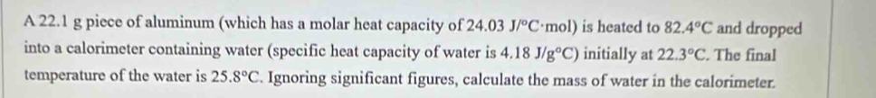 A 22.1 g piece of aluminum (which has a molar heat capacity of 24.03J/^circ C· mol) is heated to 82.4°C and dropped 
into a calorimeter containing water (specific heat capacity of water is 4.18J/g°C) initially at 22.3°C. The final 
temperature of the water is 25.8°C. Ignoring significant figures, calculate the mass of water in the calorimeter.