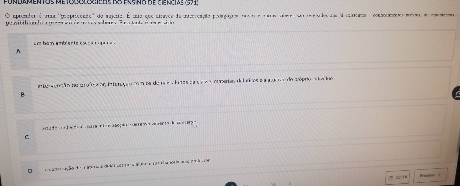 FUNDAMENTOS METODOLOGICOS DO ENSINO DE CIENCIAS (571)
O aprender é uma “propriedade' do sujeito. É fato que através da intervenção pedagógica, novos e outros saberes são agregados aos já existentes - conhecimentos prévios, ou espontâneos -
possibilitando a preensão de novos saberes. Para tanto é necessário
um bom ambiente escolar apenas
A
intervenção do professor, interação com os demais alunos da classe, materiais didáticos e a atuação do próprio indivíduo
B
estudos individuais para introspecção e desenvolvimento de conceiti
C
a construção de materiais didáticos pelo aluno e sua chancela pelo professor
3 12/16 Próxima >