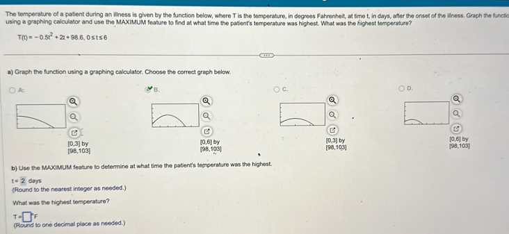 The temperature of a patient during an illness is given by the function below, where T is the temperature, in degrees Fahrenheit, at time t, in days, after the onset of the illness. Graph the functic
using a graphing calculator and use the MAXIMUM feature to find at what time the patient's temperature was highest. What was the highest temperature?
T(t)=-0.5t^2+2t+98.6, 0≤ t≤ 6
a) Graph the function using a graphing calculator. Choose the correct graph below.
A:
B.
C.
D.
C°
[0,3]by
[0,6]by
[0,3]by
[0,6]by
[98,103]
[98,103]
[98,103]
[98,103]
b) Use the MAXIMUM feature to determine at what time the patient's temperature was the highest
t=2days
(Round to the nearest integer as needed.)
What was the highest temperature?
T=□°F
(Round to one decimal place as needed.)