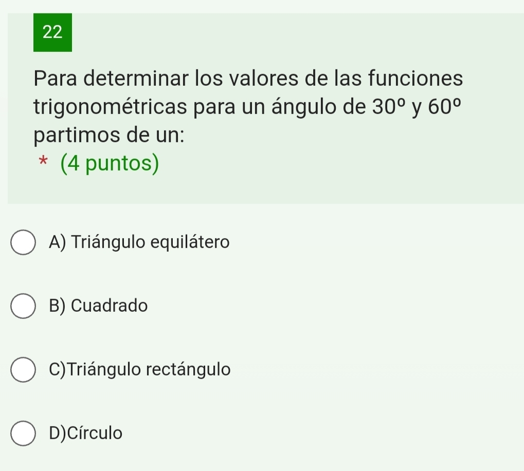 Para determinar los valores de las funciones
trigonométricas para un ángulo de 30° y 60°
partimos de un:
* (4 puntos)
A) Triángulo equilátero
B) Cuadrado
C)Triángulo rectángulo
D)Círculo