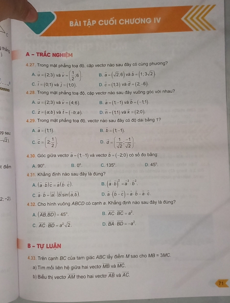 bài tập cuối chươnG IV
` C
3 tháng
A - TRÁC NGHIệM
4.27. Trong mặt phẳng toạ độ, cập vectơ nào sau đây có cùng phương?
A. vector u=(2,3) và vector v-( 1/2 ;6). B. vector a=(sqrt(2):6) và vector b=(1;3sqrt(2))
_
C. overline i=(0,1) và j=(10). D. vector c=(1,3) và vector d-(2,-6)

4.28. Trong mật phẳng toạ độ, cập vectơ nào sau đây vuông góc với nhau?
A. vector u=(2,3) và overline v-(4:6) B. vector a=(t,-1) và vector b=(-1,1).
C. overline z=(a,b) và overline t=(-b,a) D. overline n-(t1) và overline k=(2,0).
4.29. Trong mật phẳng toạ độ, vectơ nào sau đây có độ dài bằng 1?
7p sau A. vector a=(t1) B. vector b=(1,-1).
-sqrt(2)). C. overline c=(2 1/2 ). D. overline d=( 1/sqrt(2) ; (-1)/sqrt(2) ).
4.30. Góc giữa vecto vector a-(t-1) và vecto vector b=(-2,0) có số đo bằng:
t điểm A. 90°. B. 0^4. C. 135° D. 45°.
4.31. Khẳng định nào sau đây là đùng?
A. (vector a· vector b)vector c=vector a(vector b· vector c). B. (vector a· vector b)^2=vector a^(2· vector b^2.
2; -2) C. vector a)· vector b-|vector a|· |vector b|sin (vector a,vector b). D. vector a· (vector b-vector c)=vector a· vector b-vector a· vector c.
4.32. Cho hình vuông ABCD có cạnh a. Khẳng định nào sau đây là đùng?
A. (overline AB,overline BD)=45°. B. overline AC· overline BC=a^2.
C. overline AC· overline BD=a^2sqrt(2) D. vector BA· vector BD=-a^2.
B - Tự Luận
4.33. Trên cạnh BC của tam giác ABC lấy điểm M sao cho MB=3MC.
a) Tim mối liên hệ giữa hai vecto overline MB và overline MC.
b) Biểu thị vectơ overline AM theo hai vecto overline AB và overline AC.
71