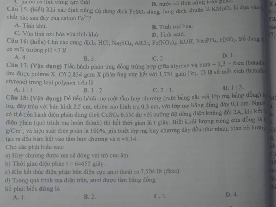 mước có tinh cứng tạm thời.
D. nước có tính cứng toàn phản
X s
Câu 15: (biết) Khi xác định nồng độ dung dịch FeSO₄ dùng dung dịch chuẩn là KMnO₄ là dựa vào
tro
chất nào sau đây của cation Fe^(2+) ? Câ
A. Tính khử. B. Tính oxi hóa. sản
C. Vừa tính oxi hóa vừa tính khử. D. Tính acid. (3)
Câu 16: (hiểu) Cho các dung dịch: HCl, Na_2SO_4,AlCl_3, Fe(NO_3)_3,KOH,Na_3PO_4,HNO_3. Số dung c
có môi trường pH ∠ 7 là
A. 4. B. 3. C. 2. D. 1.
Câu 17: (Vận dụng) Tiến hành phản ứng đồng trùng hợp giữa styrene và buta - 1,3 - đien (butađi
thu được polime X. Cứ 2,834 gam X phản ứng vừa hết với 1,731 gam Br_2. Tỉ lệ số mắt xích (butadi
styrene) trong loại polymer trên là :
A. 1:1. B. 1:2. C. 2:3.
D. 1:3.
Câu 18: (Vận dụng) Đề tiến hành mạ một tấm huy chương (ruột bằng sắt với lớp mạ bằng đồng) l M
trụ, đáy tròn với bán kính 2,5 cm, chiều cao hình trụ 0,3 cm, với lớp mạ bằng đồng dày 0,1 cm. Ngườ a.
có thể tiến hành điện phân dung dịch CuSO₄ 0,5M dư với cường độ dòng điện không đồi 2A, khi kết b.
điện phân (quá trình mạ hoàn thành) thì hết thời gian là t giây. Biết khối lượng riêng của đồng là 8 C.
g/Cm^3 T, và hiệu suất điện phân là 100%, giả thiết lớp mạ huy chương dày đều như nhau, toàn bộ lượng ch
tạo ra đều bám hết vào tấm huy chương và π =3,14.
d.
Cho các phát biểu sau:
kh
a) Huy chương được mạ sẽ đóng vai trò cực âm.
C
b) Thời gian điện phân t=64655 giây.
trà
c) Khi kết thúc điện phân bên điện cực anot thoát ra 7,504 lít (đktc).
hu
d) Trong quá trình mạ điện trên, anot được làm bằng đồng.
nh
Số phát biểu đúng là
thi
A. 1. B. 2. C. 3. D. 4.