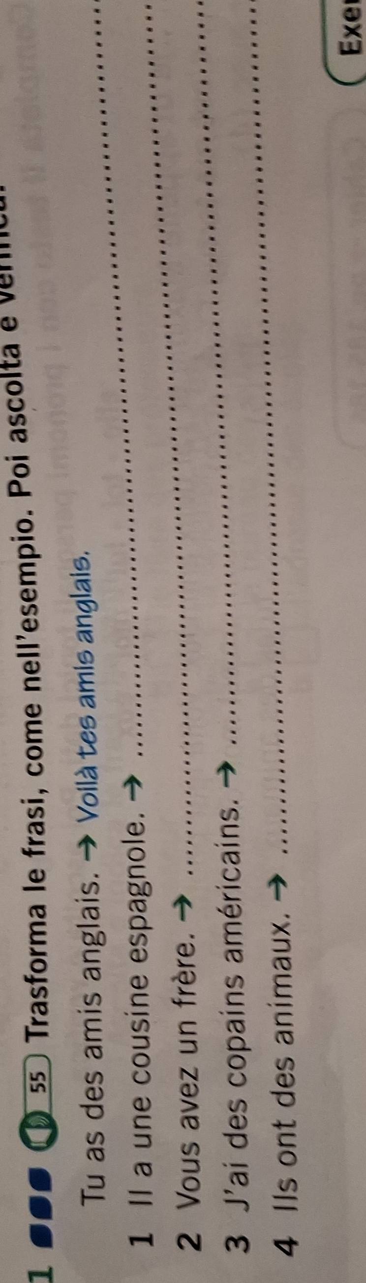 Trasforma le frasi, come nell'esempio. Poi ascolta e 
Tu as des amis anglais. → Voilà tes amis anglais. 
1 Il a une cousine espagnole. 
2 Vous avez un frère. 
3 J'ai des copains américains. 
_ 
4 Ils ont des animaux. 
_ 
Exe