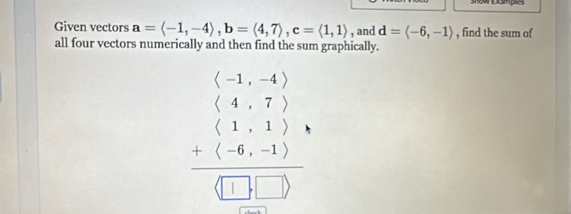 snow Examples
Given vectors a=langle -1,-4rangle , b=langle 4,7rangle , c=langle 1,1rangle , and d=langle -6,-1rangle , find the sum of
all four vectors numerically and then find the sum graphically.
beginarrayr beginpmatrix 1,-4endpmatrix  beginpmatrix 1,-4endpmatrix  beginpmatrix 4,7endpmatrix  1) (1) 6,1) hline □ ,□ endpmatrix