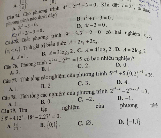 A.   1/4  . [8]
Câu 74. Cho phương trình 4^x+2^(x+1)-3=0. Khi đặt t=2^x , ta được
phương trình nào dưới đây? J
B. t^2+t-3=0.
A. 2t^2-3=0.
D. 4t-3=0.
a t^2+2t-3=0.
Câu 75. Biết phương trình 9^x-3.3^x+2=0 có hai nghiệm x_1,x_2
(x_1 . Tính giá trị biểu thức A=2x_1+3x_2.
A. A=1. B. A=3log _32. C. A=4log _32. D. A=2log _32.
Câu 76. Phương trình 2^(2+x)-2^(2-x)=15 có bao nhiêu nghiệm?
C. 2 . D. 0 .
A. 3 . B. 1 .
Câu 77. Tính tổng các nghiệm của phương trình 5^(x-1)+5.(0,2)^x-2=26.
A. 1. B. 2 . C. 3 . D. 4 .
Câu 78. Tính tổng các nghiệm của phương trình 2^(x^2)-x-2^(2+x-x^2)=3.
A. 1. B. 0 . C. −2 . D. -1.
Câu 79. Tìm tập nghiệm của phương trình
3.8^x+4.12^x-18^x-2.27^x=0.
A.  1 . B.  0;1 . C. ∅. D.  -1;1 .