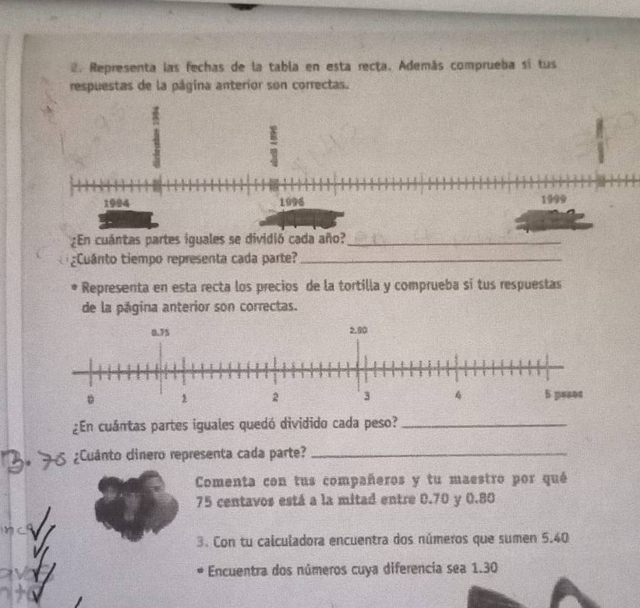 Representa las fechas de la tabla en esta recta. Además comprueba sí tus 
respuestas de la página anterior son correctas. 
¿En cuántas partes iguales se dividió cada año?_ 
¿Cuânto tiempo representa cada parte?_ 
Representa en esta recta los precios de la tortilla y comprueba si tus respuestas 
de la página anterior son correctas. 
¿En cuántas partes iguales quedó dividido cada peso?_ 
3º 75 ¿Cuânto dinero representa cada parte?_ 
Comenta con tus compañeros y tu maestro por qué
75 centavos está a la mitad entre 0.70 y 0.80
3. Con tu calculadora encuentra dos números que sumen 5.40
Encuentra dos números cuya diferencia sea 1.30